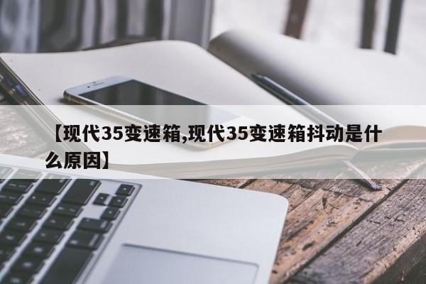 【现代35变速箱,现代35变速箱抖动是什么原因】